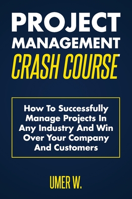 Project Management Crash Course: How To Successfully Manage Projects In Any Industry And Win Over Your Company And Customers - W, Umer