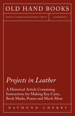 Projects in Leather - A Historical Article Containing Instructions for Making Key Cases, Book Marks, Purses and Much More - Cherry, Raymond