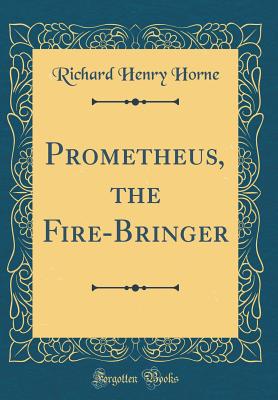 Prometheus, the Fire-Bringer (Classic Reprint) - Horne, Richard Henry