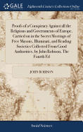 Proofs of a Conspiracy Against all the Religions and Governments of Europe, Carried on in the Secret Meetings of Free Masons, Illuminati, and Reading Societies Collected From Good Authorities, by John Robison, The Fourth Ed