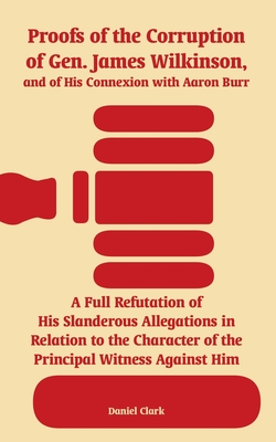 Proofs of the Corruption of Gen. James Wilkinson, and of His Connexion with Aaron Burr: A Full Refutation of His Slanderous Allegations in Relation to the Character of the Principal Witness Against Him - Clark, Daniel