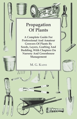 Propagation of Plants - A Complete Guide for Professional and Amateur Growers of Plants by Seeds, Layers, Grafting and Budding, with Chapters on Nursery and Greenhouse Management - Kains, M G