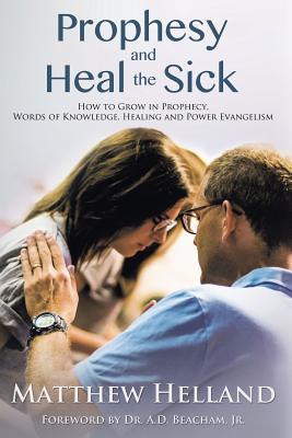 Prophesy and Heal the Sick: How to Grow in Prophecy, Words of Knowledge, Healing, and Power Evangelism - Helland, Matthew, and Beacham, A D, Dr., Jr. (Foreword by)