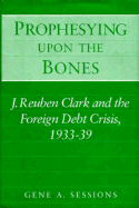 Prophesying Upon the Bones: J. Reuben Clark and the Foreign Debt Crisis, 1933-39 - Sessions, Gene A