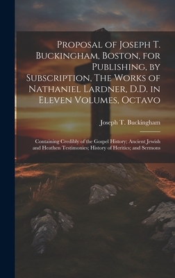 Proposal of Joseph T. Buckingham, Boston, for Publishing, by Subscription, The Works of Nathaniel Lardner, D.D. in Eleven Volumes, Octavo: Containing Credibly of the Gospel History; Ancient Jewish and Heathen Testimonies; History of Heritics; and Sermons - Buckingham, Joseph T 1779-1861