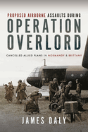 Proposed Airborne Assaults during Operation Overlord: Cancelled Allied Plans in Normandy and Brittany
