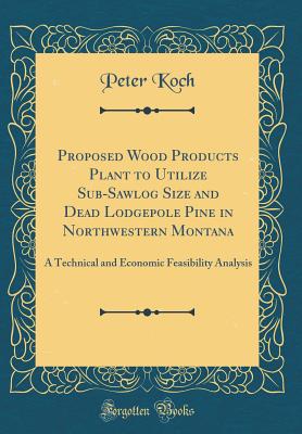 Proposed Wood Products Plant to Utilize Sub-Sawlog Size and Dead Lodgepole Pine in Northwestern Montana: A Technical and Economic Feasibility Analysis (Classic Reprint) - Koch, Peter