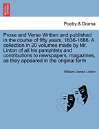 Prose and Verse Written and Published in the Course of Fifty Years, 1836-1886. a Collection in 20 Volumes Made by Mr. Linton of All His Pamphlets and Contributions to Newspapers, Magazines, as They Appeared in the Original Form