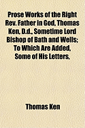 Prose Works of the Right REV. Father in God, Thomas Ken, D.D., Sometime Lord Bishop of Bath and Wells; To Which Are Added, Some of His Letters,