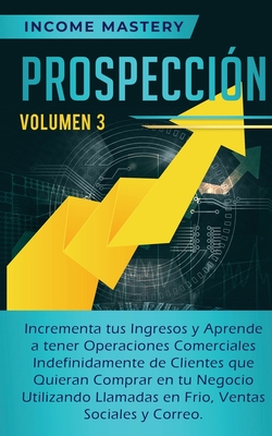 Prospeccin: Incrementa tus Ingresos y Aprende a Tener Operaciones Comerciales Indefinidamente de Clientes que Quieran Comprar en tu Negocio Utilizando Llamadas en Frio, Ventas Sociales y Correo Volumen 3 - Mastery, Income