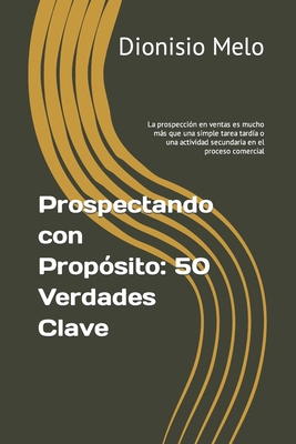 Prospectando con Prop?sito: 50 Verdades Clave: La prospecci?n en ventas es mucho ms que una simple tarea tard?a o una actividad secundaria en el proceso comercial - Melo, Dionisio