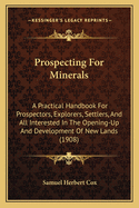 Prospecting for Minerals: A Practical Handbook for Prospectors, Explorers, Settlers, and All Interested in the Opening-Up and Development of New Lands