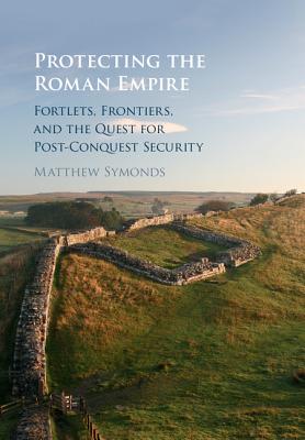 Protecting the Roman Empire: Fortlets, Frontiers, and the Quest for Post-Conquest Security - Symonds, Matthew