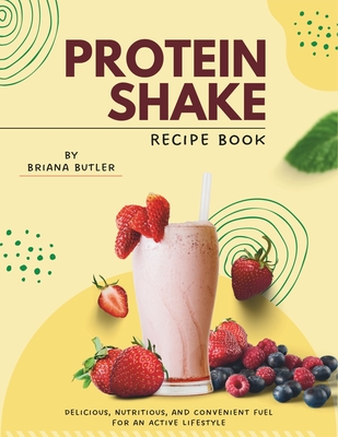 Protein Shake Recipe Book: Delicious, Nutritious, and Convenient Fuel for an Active Lifestyle - Butler, Briana