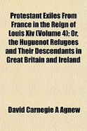 Protestant Exiles from France in the Reign of Louis XIV (Volume 4); Or, the Huguenot Refugees and Their Descendants in Great Britain and Ireland