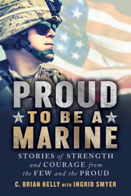 Proud to Be a Marine: Stories of Strength and Courage from the Few and the Proud - Kelly, C Brian, and Smyer, Ingrid