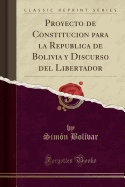 Proyecto de Constitucion Para La Republica de Bolivia y Discurso del Libertador (Classic Reprint)
