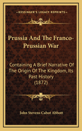 Prussia and the Franco-Prussian War: Containing a Brief Narrative of the Origin of the Kingdom, Its Past History, and a Detailed Account of the Causes and Results of the Late War with Austria; With an Account of the Origin of the Present War with France,