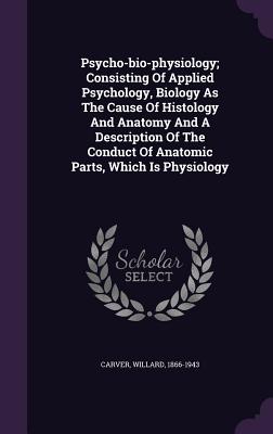 Psycho-bio-physiology; Consisting Of Applied Psychology, Biology As The Cause Of Histology And Anatomy And A Description Of The Conduct Of Anatomic Parts, Which Is Physiology - 1866-1943, Carver Willard