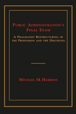 Public Administration's Final Exam: A Pragmatist Restructuring of the Profession and the Discipline - Harmon, Michael M, Professor