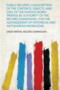 Public Records: A Description of the Contents, Objects, and Uses of the Various Works Printed by Authority of the Record Commission; For the Advancement of Historical and Antiquarian Knowledge