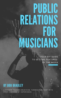 Public Relations For Musicians: Your DIY Guide To Getting Featured By The Media - Bradley, Bob