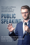 Public Speaking: How To Gain Confidence, Overcome Anxiety And Master The Art Of Persuasive Speaking - An Actionable Step-By-Step Guide For Complete Beginners
