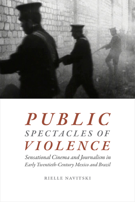 Public Spectacles of Violence: Sensational Cinema and Journalism in Early Twentieth-Century Mexico and Brazil - Navitski, Rielle