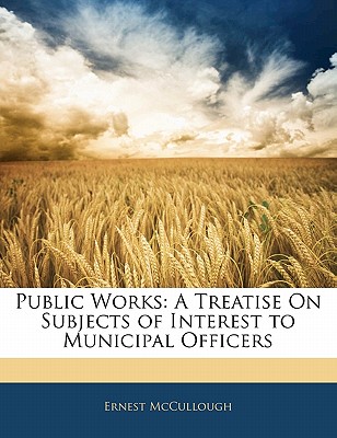 Public Works: A Treatise on Subjects of Interest to Municipal Officers - McCullough, Ernest