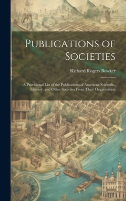 Publications of Societies; a Provisional List of the Publications of American Scientific, Literary, and Other Societies From Their Organization - Bowker, Richard Rogers