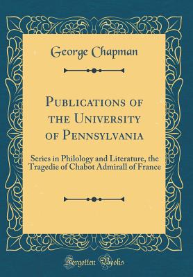 Publications of the University of Pennsylvania: Series in Philology and Literature, the Tragedie of Chabot Admirall of France (Classic Reprint) - Chapman, George