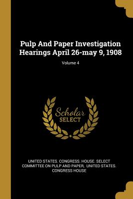 Pulp And Paper Investigation Hearings April 26-may 9, 1908; Volume 4 - United States Congress House Select C (Creator), and United States Congress House (Creator)