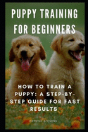 Puppy Training for Beginners: How to Train a Puppy: A Step-By-Step Guide for Fast Results