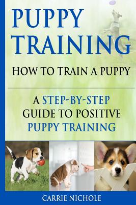 Puppy Training: How To Train a Puppy: A Step-by-Step Guide to Positive Puppy Training - Training, Puppy, and Nichole, Carrie