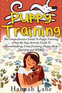 Puppy Training: The Comprehensive Guide To Puppy Training- A Step-By-Step Activity Guide To: Housebreaking, Crate Training, Puppy Sleep Training and MORE