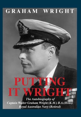 Putting It Wright: The Autobiography of Captain Walter Graham Wright (K.M.) B.A.(Hons) Royal Australian Navy (Retired) - Wright, Graham