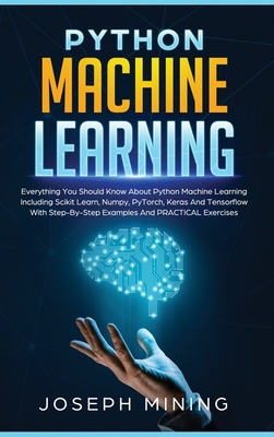 Python Machine Learning: Everything You Should Know About Python Machine Learning Including Scikit Learn, Numpy, PyTorch, Keras And Tensorflow With Step-By-Step Examples And PRACTICAL Exercises - Mining, Joseph