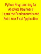 Python Programming for Absolute Beginners: Learn the Fundamentals and Build Your First Application: A Practical, Project-Based Introduction to Python Programming