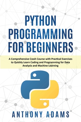 Python Programming for Beginners: A Comprehensive Crash Course with Practical Exercises to Quickly Learn Coding and Programming for Data Analysis and Machine Learning - Adams, Anthony