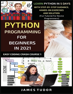 Python Programming For Beginners In 2021: Learn Python In 5 Days With Step By Step Guidance, Hands-on Exercises And Solution (Fun Tutorial For Novice Programmers) - Tudor, James