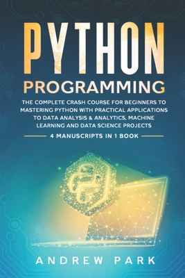 Python Programming: The Complete Crash Course for Beginners to Mastering Python with Practical Applications to Data Analysis & Analytics, Machine Learning and Data Science Projects - 4 Books in 1 - Park, Andrew
