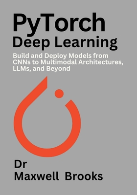 PyTorch Deep Learning: Build and Deploy Models from CNNs to Multimodal Architectures, LLMs, and Beyond - Brooks, Maxwell, Dr.