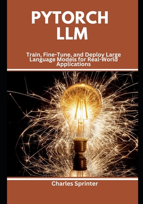 PyTorch LLM: Train, Fine-Tune, and Deploy Large Language Models for Real-World Applications - Sprinter, Charles