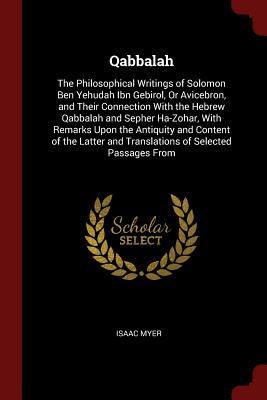 Qabbalah: The Philosophical Writings of Solomon Ben Yehudah Ibn Gebirol, Or Avicebron, and Their Connection With the Hebrew Qabbalah and Sepher Ha-Zohar, With Remarks Upon the Antiquity and Content of the Latter and Translations of Selected Passages From - Myer, Isaac