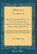 Quack Doctors Dissected, or a New, Cheap, and Improved Edition of Corry's Detector of Quackery: Containing Several Curious Anecdotes of Solomon, Brodum, Perkins, and Other Modern Empirics; With Strictures on Book-Makers, and Puffing Publishers