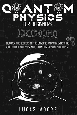 Quantum Physics For Beginners Guide: Discover the secrets of the universe and why everything you thought you knew about quantum physics is different... - Moore, Lucas