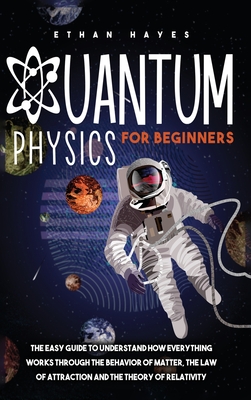 Quantum Physics for Beginners: The Easy Guide to Understand how Everything Works through the Behavior of Matter, the Law of Attraction and the Theory of Relativity - Hayes, Ethan