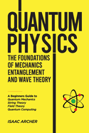 QUANTUM PHYSICS The Foundations of Mechanics, Entanglement and Wave Theory: A Beginners Guide to Quantum Mechanics, String Theory, Field Theory and Quantum Computing