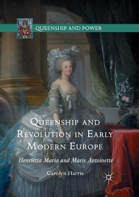 Queenship and Revolution in Early Modern Europe: Henrietta Maria and Marie Antoinette - Harris, Carolyn