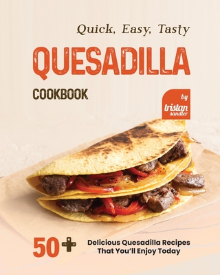 Quick, Easy, Tasty Quesadilla Cookbook: 50+ Delicious Quesadilla Recipes That You'll Enjoy Today - Sandler, Tristan